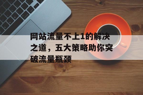 网站流量不上1的解决之道,五大策略助你突破流量瓶颈 网站流量不上1的解决之道,五大策略助你突破流量瓶颈