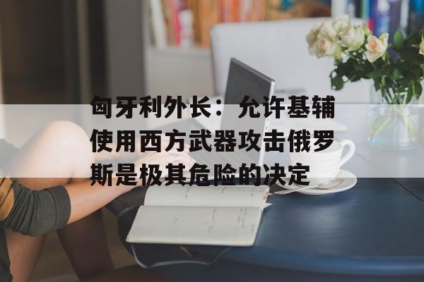 匈牙利外长:允许基辅使用西方武器攻击俄罗斯是极其危险的决定 匈牙利外长:允许基辅使用西方武器攻击俄罗斯是极其危险的决定