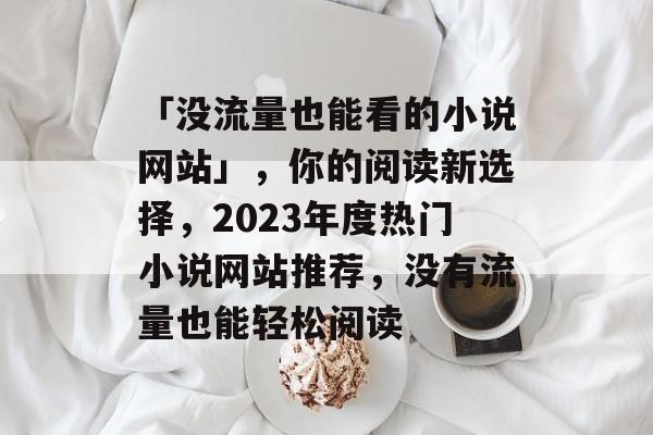 「没流量也能看的小说网站」,你的阅读新选择,2023年度热门小说网站推荐,没有流量也能轻松阅读 「没流量也能看的小说网站」,你的阅读新选择,2023年度热门小说网站推荐,没有流量也能轻松阅读