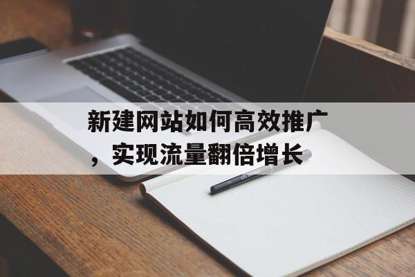 新建网站如何高效推广,实现流量翻倍增长 新建网站如何高效推广,实现流量翻倍增长