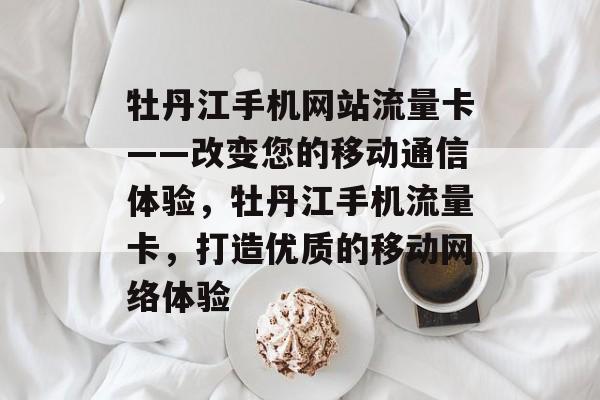牡丹江手机网站流量卡——改变您的移动通信体验,牡丹江手机流量卡,打造优质的移动网络体验 牡丹江手机网站流量卡——改变您的移动通信体验,牡丹江手机流量卡,打造优质的移动网络体验