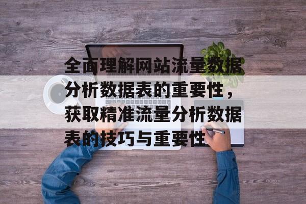 全面理解网站流量数据分析数据表的重要性,获取精准流量分析数据表的技巧与重要性 全面理解网站流量数据分析数据表的重要性,获取精准流量分析数据表的技巧与重要性