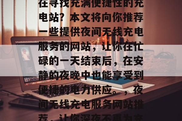 夜深人静时,你是否还在寻找充满便捷性的充电站?本文将向你推荐一些提供夜间无线充电服务的网站,让你在忙碌的一天结束后,在安静的夜晚中也能享受到便捷的电力供应。,夜间无线充电服务网站推荐,让你深夜不再为充电而烦恼 夜深人静时,你是否还在寻找充满便捷性的充电站?本文将向你推荐一些提供夜间无线充电服务的网站,让你在忙碌的一天结束后,在安静的夜晚中也能享受到便捷的电力供应。,夜间无线充电服务网站推荐,让你深夜不再为充电而烦恼