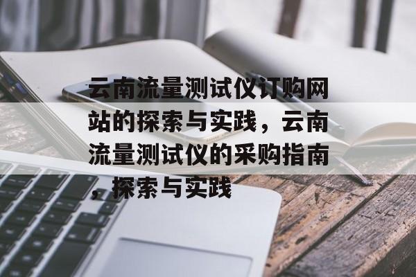 云南流量测试仪订购网站的探索与实践,云南流量测试仪的采购指南,探索与实践 云南流量测试仪订购网站的探索与实践,云南流量测试仪的采购指南,探索与实践