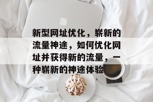 新型网址优化,崭新的流量神途,如何优化网址并获得新的流量,一种崭新的神途体验 新型网址优化,崭新的流量神途,如何优化网址并获得新的流量,一种崭新的神途体验