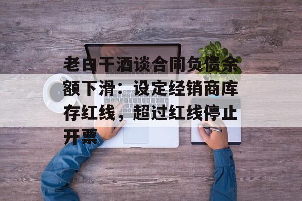 老白干酒谈合同负债余额下滑:设定经销商库存红线,超过红线停止开票 老白干酒谈合同负债余额下滑:设定经销商库存红线,超过红线停止开票