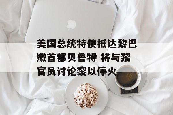 美国总统特使抵达黎巴嫩首都贝鲁特 将与黎官员讨论黎以停火 美国总统特使抵达黎巴嫩首都贝鲁特 将与黎官员讨论黎以停火