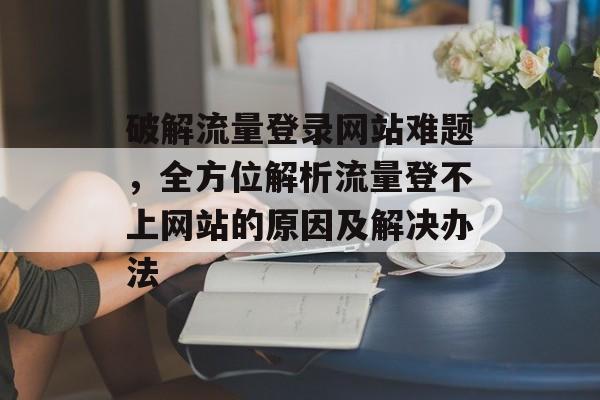 破解流量登录网站难题,全方位解析流量登不上网站的原因及解决办法 破解流量登录网站难题,全方位解析流量登不上网站的原因及解决办法