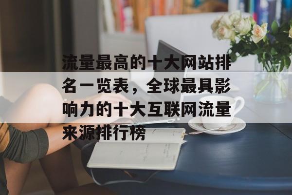 流量最高的十大网站排名一览表,全球最具影响力的十大互联网流量来源排行榜 流量最高的十大网站排名一览表,全球最具影响力的十大互联网流量来源排行榜