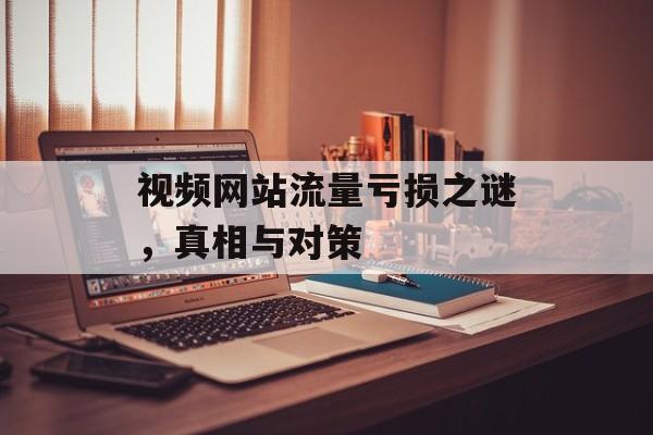视频网站流量亏损之谜,真相与对策 视频网站流量亏损之谜,真相与对策