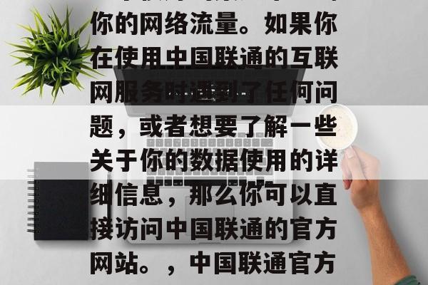 中国联通的官方网站是一个很好的渠道来查询你的网络流量。如果你在使用中国联通的互联网服务时遇到了任何问题，或者想要了解一些关于你的数据使用的详细信息，那么你可以直接访问中国联通的官方网站。，中国联通官方网站，快速查询和了解更多数据使用详情
