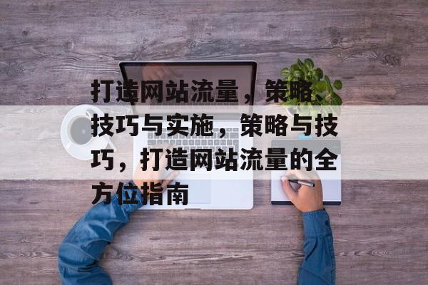 打造网站流量,策略、技巧与实施,策略与技巧,打造网站流量的全方位指南 打造网站流量,策略、技巧与实施,策略与技巧,打造网站流量的全方位指南