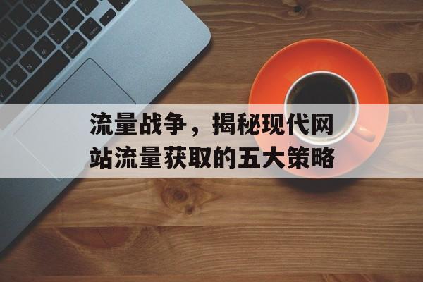 流量战争,揭秘现代网站流量获取的五大策略 流量战争,揭秘现代网站流量获取的五大策略