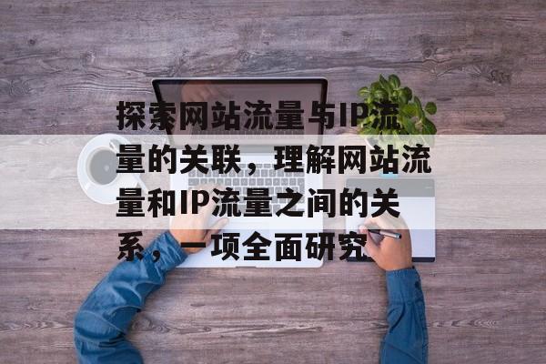 探索网站流量与IP流量的关联,理解网站流量和IP流量之间的关系,一项全面研究 探索网站流量与IP流量的关联,理解网站流量和IP流量之间的关系,一项全面研究