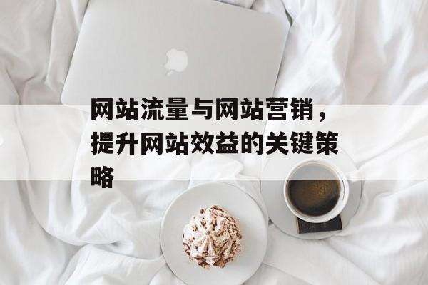 网站流量与网站营销,提升网站效益的关键策略 网站流量与网站营销,提升网站效益的关键策略