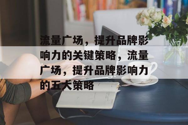 流量广场，提升品牌影响力的关键策略，流量广场，提升品牌影响力的五大策略