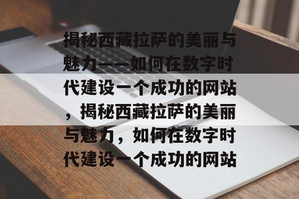 揭秘西藏拉萨的美丽与魅力——如何在数字时代建设一个成功的网站，揭秘西藏拉萨的美丽与魅力，如何在数字时代建设一个成功的网站