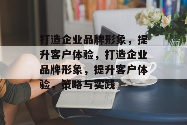 打造企业品牌形象，提升客户体验，打造企业品牌形象，提升客户体验，策略与实践