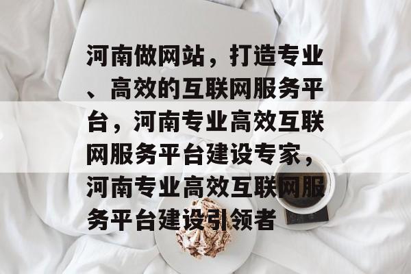 河南做网站，打造专业、高效的互联网服务平台，河南专业高效互联网服务平台建设专家，河南专业高效互联网服务平台建设引领者