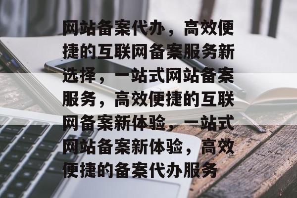 网站备案代办，高效便捷的互联网备案服务新选择，一站式网站备案服务，高效便捷的互联网备案新体验，一站式网站备案新体验，高效便捷的备案代办服务