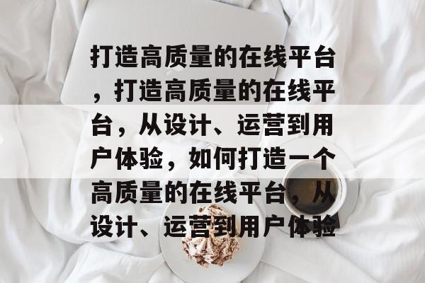 打造高质量的在线平台，打造高质量的在线平台，从设计、运营到用户体验，如何打造一个高质量的在线平台，从设计、运营到用户体验