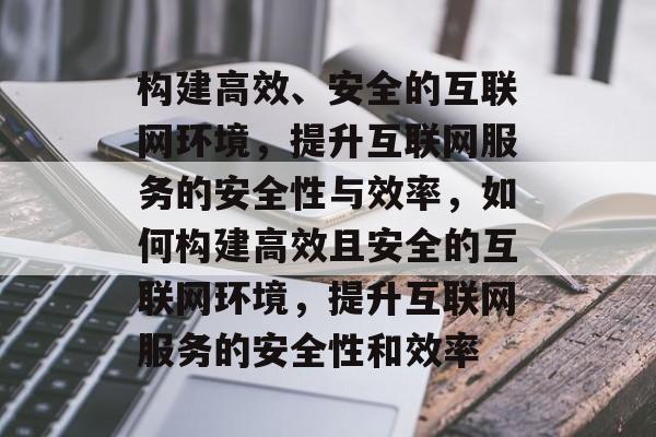 构建高效、安全的互联网环境，提升互联网服务的安全性与效率，如何构建高效且安全的互联网环境，提升互联网服务的安全性和效率