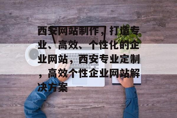 西安网站制作，打造专业、高效、个性化的企业网站，西安专业定制，高效个性企业网站解决方案