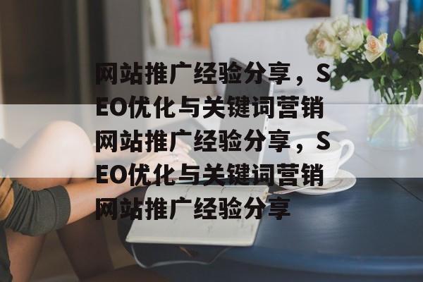 网站推广经验分享，SEO优化与关键词营销网站推广经验分享，SEO优化与关键词营销网站推广经验分享