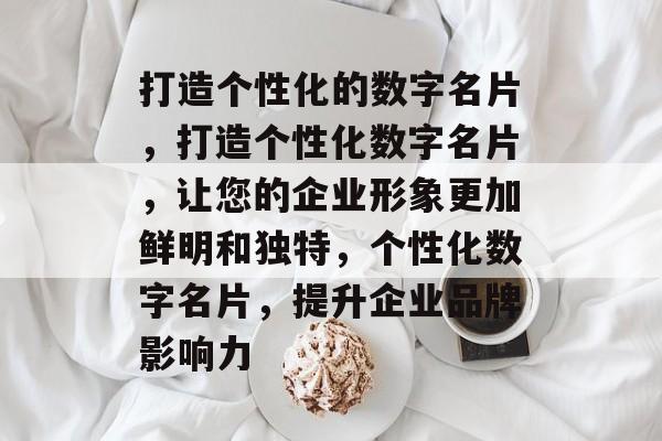 打造个性化的数字名片，打造个性化数字名片，让您的企业形象更加鲜明和独特，个性化数字名片，提升企业品牌影响力