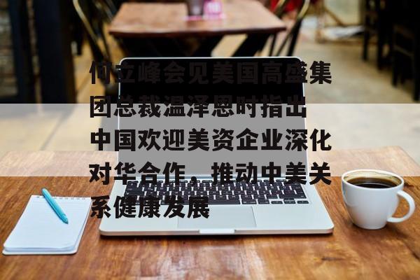 何立峰会见美国高盛集团总裁温泽恩时指出 中国欢迎美资企业深化对华合作，推动中美关系健康发展