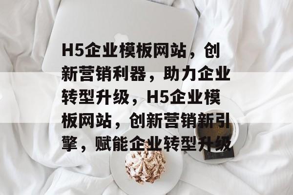 H5企业模板网站，创新营销利器，助力企业转型升级，H5企业模板网站，创新营销新引擎，赋能企业转型升级