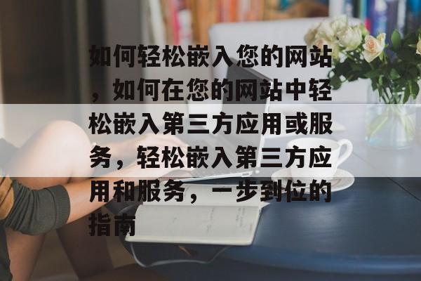 如何轻松嵌入您的网站,如何在您的网站中轻松嵌入第三方应用或服务,轻松嵌入第三方应用和服务,一步到位的指南 如何轻松嵌入您的网站,如何在您的网站中轻松嵌入第三方应用或服务,轻松嵌入第三方应用和服务,一步到位的指南