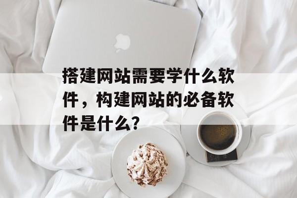 搭建网站需要学什么软件，构建网站的必备软件是什么？