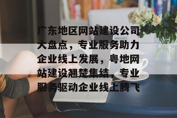 广东地区网站建设公司大盘点，专业服务助力企业线上发展，粤地网站建设翘楚集结，专业服务驱动企业线上腾飞