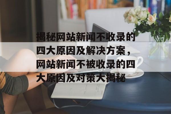 揭秘网站新闻不收录的四大原因及解决方案，网站新闻不被收录的四大原因及对策大揭秘