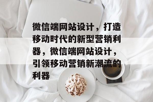 微信端网站设计，打造移动时代的新型营销利器，微信端网站设计，引领移动营销新潮流的利器