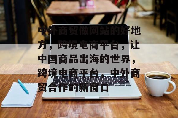 中外商贸做网站的好地方，跨境电商平台，让中国商品出海的世界，跨境电商平台，中外商贸合作的新窗口