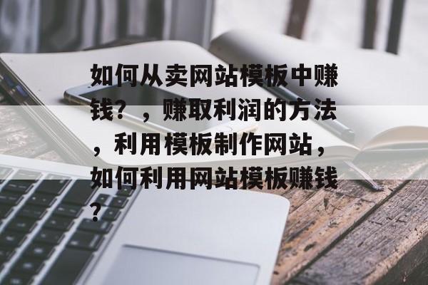 如何从卖网站模板中赚钱？，赚取利润的方法，利用模板制作网站，如何利用网站模板赚钱？