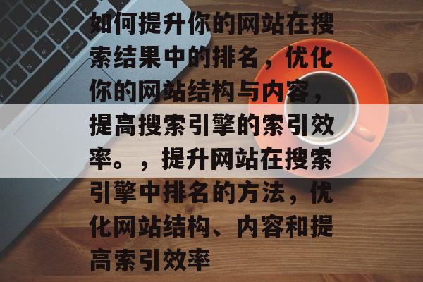 如何提升你的网站在搜索结果中的排名，优化你的网站结构与内容，提高搜索引擎的索引效率。，提升网站在搜索引擎中排名的方法，优化网站结构、内容和提高索引效率