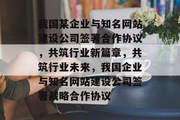 我国某企业与知名网站建设公司签署合作协议，共筑行业新篇章，共筑行业未来，我国企业与知名网站建设公司签署战略合作协议