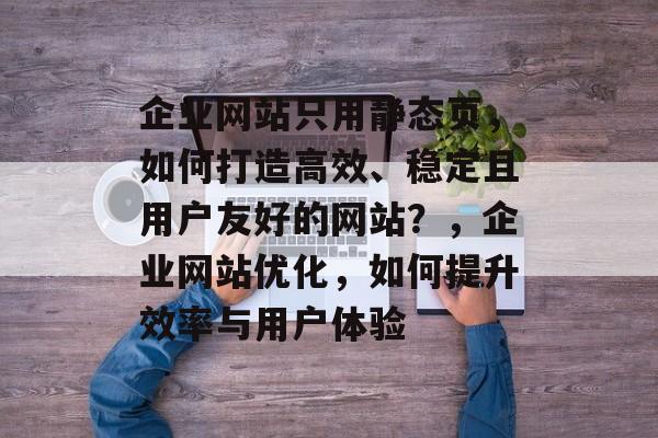 企业网站只用静态页，如何打造高效、稳定且用户友好的网站？，企业网站优化，如何提升效率与用户体验