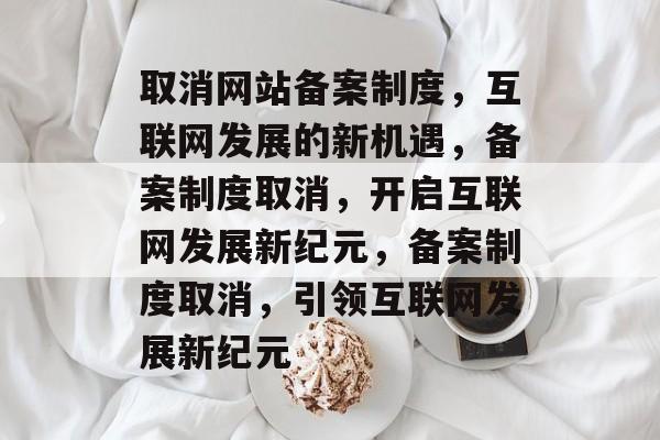 取消网站备案制度，互联网发展的新机遇，备案制度取消，开启互联网发展新纪元，备案制度取消，引领互联网发展新纪元