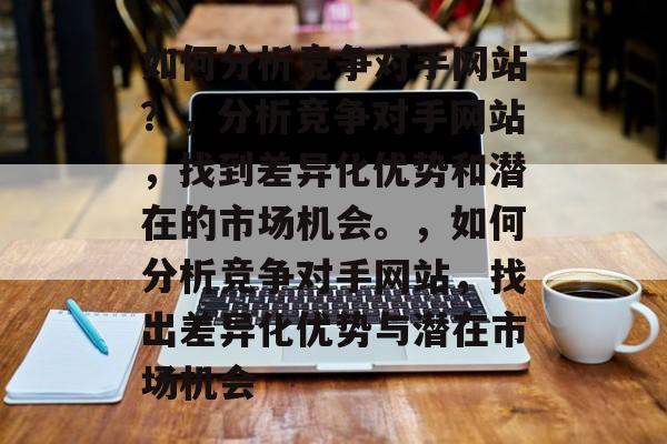如何分析竞争对手网站？，分析竞争对手网站，找到差异化优势和潜在的市场机会。，如何分析竞争对手网站，找出差异化优势与潜在市场机会