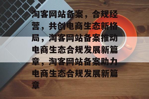 淘客网站备案，合规经营，共创电商生态新格局，淘客网站备案推动电商生态合规发展新篇章，淘客网站备案助力电商生态合规发展新篇章