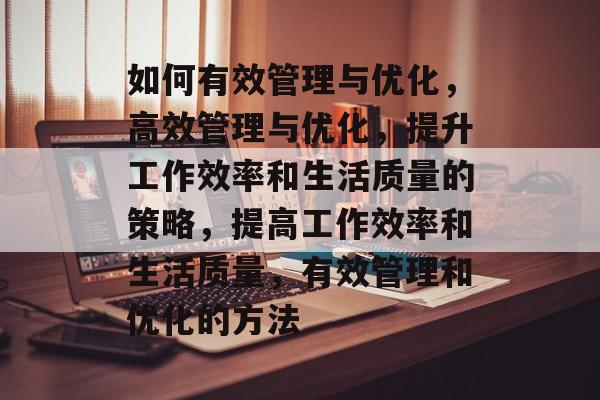 如何有效管理与优化，高效管理与优化，提升工作效率和生活质量的策略，提高工作效率和生活质量，有效管理和优化的方法