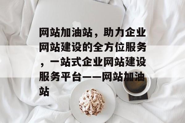 网站加油站，助力企业网站建设的全方位服务，一站式企业网站建设服务平台——网站加油站