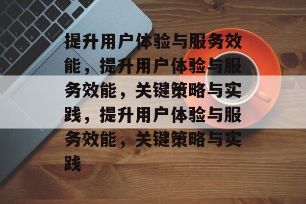 提升用户体验与服务效能，提升用户体验与服务效能，关键策略与实践，提升用户体验与服务效能，关键策略与实践