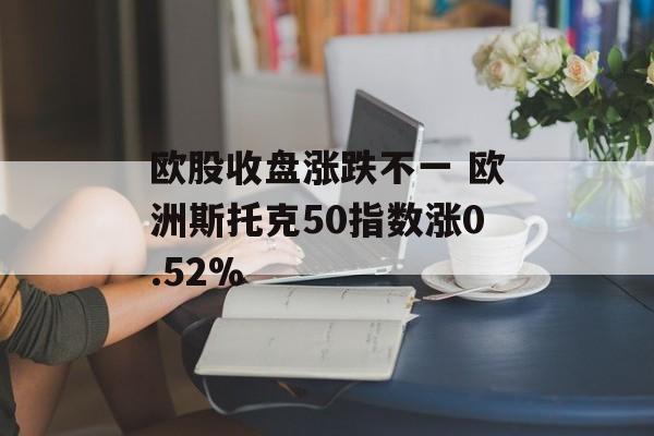 欧股收盘涨跌不一 欧洲斯托克50指数涨0.52%