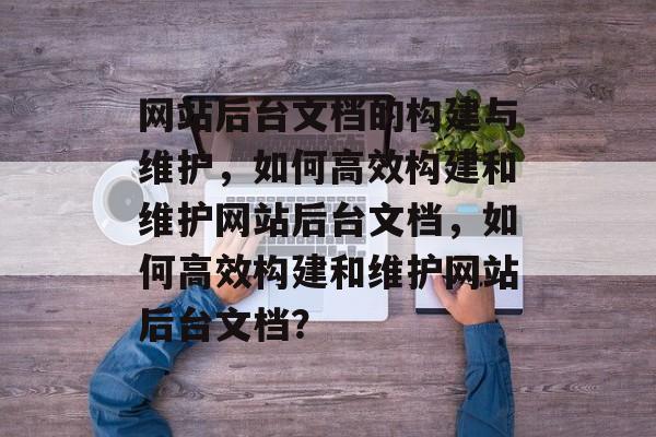网站后台文档的构建与维护，如何高效构建和维护网站后台文档，如何高效构建和维护网站后台文档？