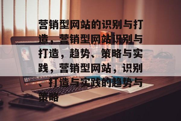 营销型网站的识别与打造，营销型网站识别与打造，趋势、策略与实践，营销型网站，识别、打造与实践的趋势与策略
